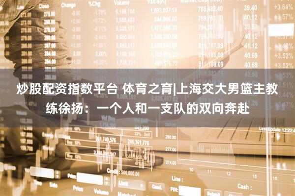 炒股配资指数平台 体育之育|上海交大男篮主教练徐扬：一个人和一支队的双向奔赴