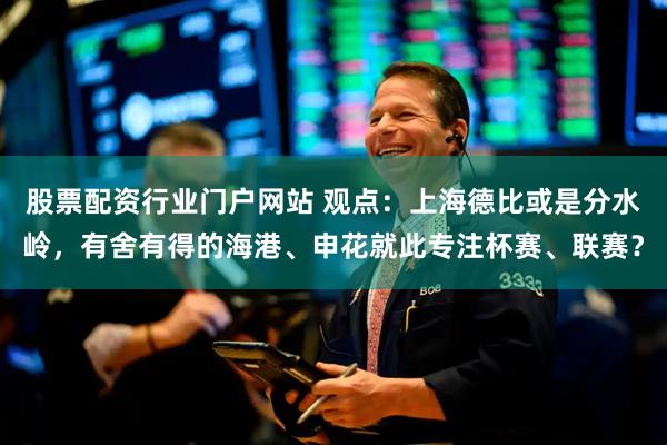 股票配资行业门户网站 观点：上海德比或是分水岭，有舍有得的海港、申花就此专注杯赛、联赛？