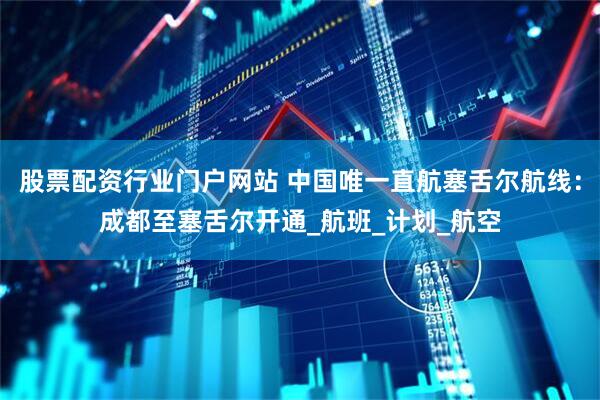 股票配资行业门户网站 中国唯一直航塞舌尔航线：成都至塞舌尔开通_航班_计划_航空