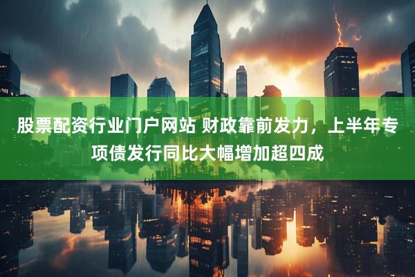 股票配资行业门户网站 财政靠前发力，上半年专项债发行同比大幅增加超四成