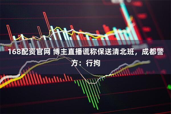 168配资官网 博主直播谎称保送清北班，成都警方：行拘