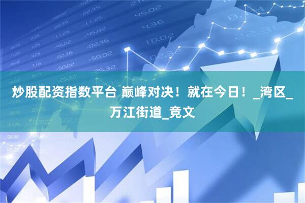 炒股配资指数平台 巅峰对决！就在今日！_湾区_万江街道_竞文
