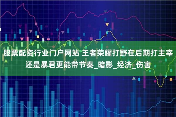 股票配资行业门户网站 王者荣耀打野在后期打主宰还是暴君更能带节奏_暗影_经济_伤害