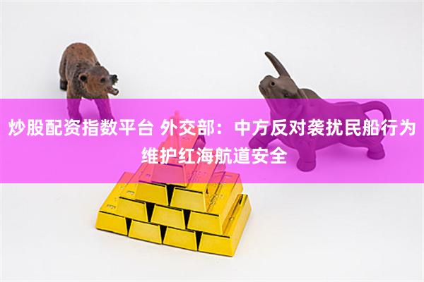 炒股配资指数平台 外交部：中方反对袭扰民船行为 维护红海航道安全