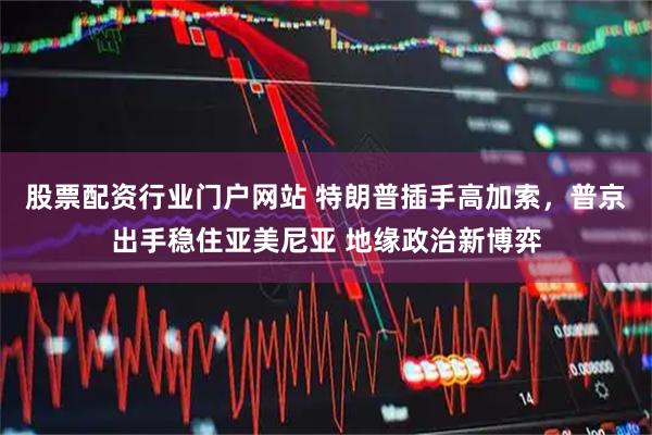 股票配资行业门户网站 特朗普插手高加索，普京出手稳住亚美尼亚 地缘政治新博弈