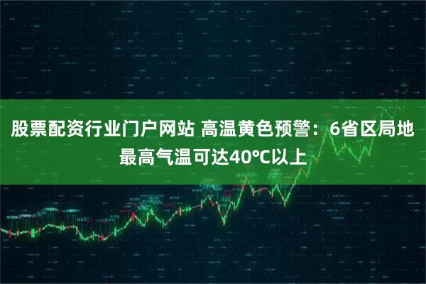 股票配资行业门户网站 高温黄色预警：6省区局地最高气温可达40℃以上