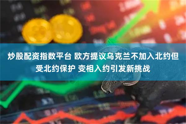 炒股配资指数平台 欧方提议乌克兰不加入北约但受北约保护 变相入约引发新挑战