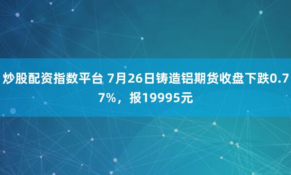 炒股配资指数平台 7月26日铸造铝期货收盘下跌0.77%，报19995元