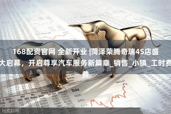 168配资官网 全新开业 |菏泽荣腾奇瑞4S店盛大启幕，开启尊享汽车服务新篇章_销售_小镇_工时费