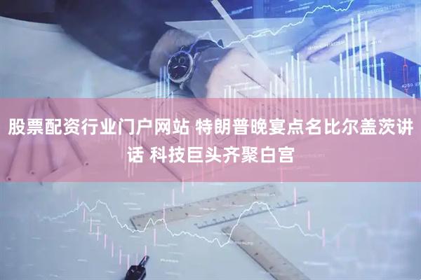 股票配资行业门户网站 特朗普晚宴点名比尔盖茨讲话 科技巨头齐聚白宫