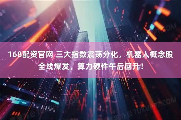 168配资官网 三大指数震荡分化，机器人概念股全线爆发，算力硬件午后回升！