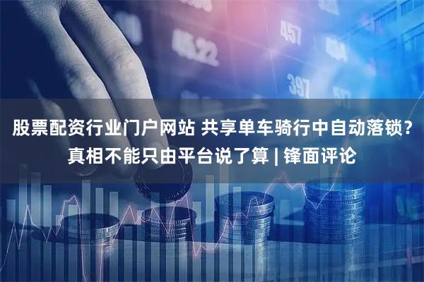 股票配资行业门户网站 共享单车骑行中自动落锁？真相不能只由平台说了算 | 锋面评论
