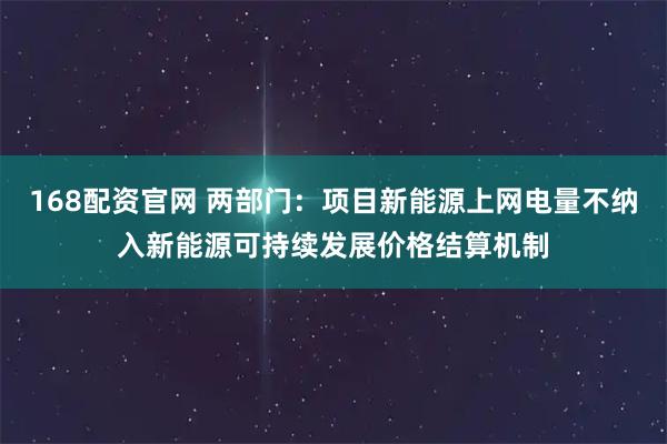 168配资官网 两部门：项目新能源上网电量不纳入新能源可持续发展价格结算机制