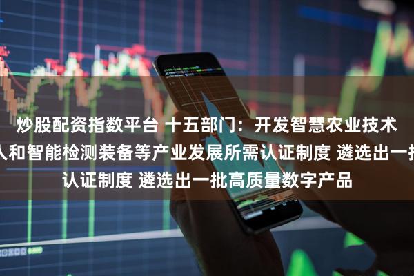 炒股配资指数平台 十五部门：开发智慧农业技术装备、工业机器人和智能检测装备等产业发展所需认证制度 遴选出一批高质量数字产品