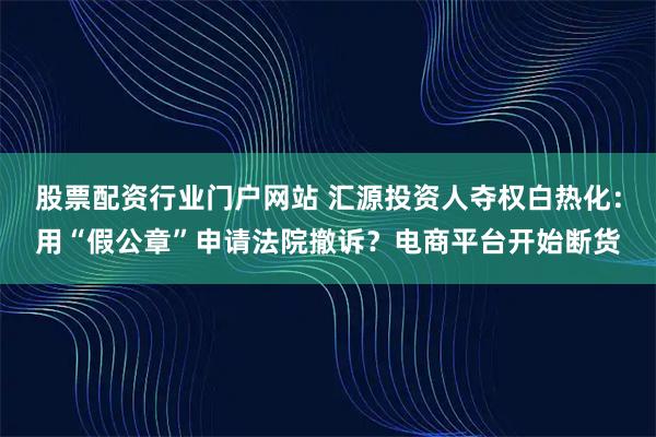 股票配资行业门户网站 汇源投资人夺权白热化：用“假公章”申请法院撤诉？电商平台开始断货
