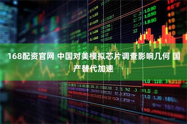 168配资官网 中国对美模拟芯片调查影响几何 国产替代加速