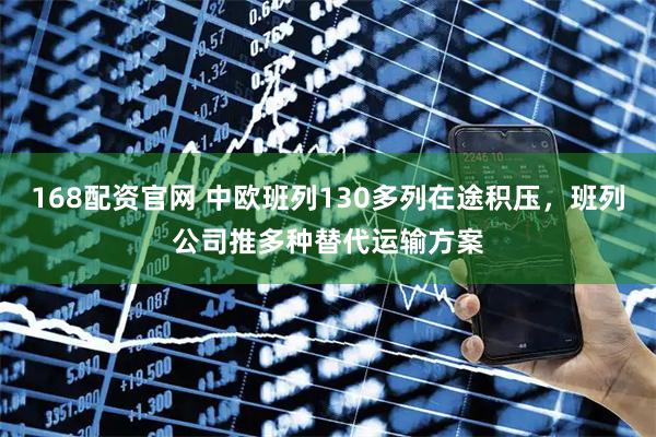 168配资官网 中欧班列130多列在途积压，班列公司推多种替代运输方案