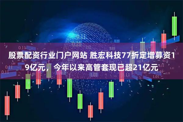 股票配资行业门户网站 胜宏科技77折定增募资19亿元，今年以来高管套现已超21亿元