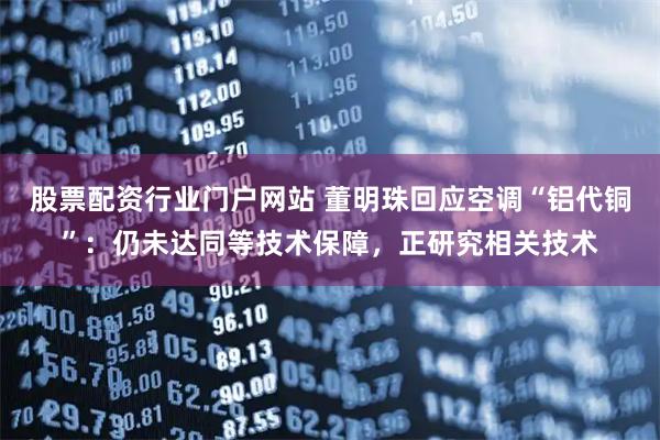 股票配资行业门户网站 董明珠回应空调“铝代铜”：仍未达同等技术保障，正研究相关技术