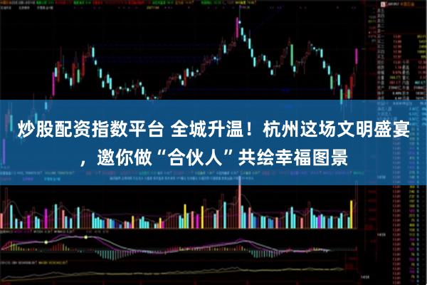 炒股配资指数平台 全城升温！杭州这场文明盛宴，邀你做“合伙人”共绘幸福图景