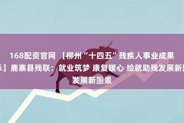 168配资官网 【柳州“十四五”残疾人事业成果展示】鹿寨县残联：就业筑梦 康复暖心 绘就助残发展新图景