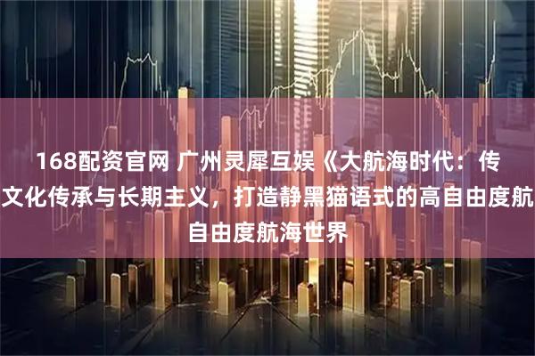 168配资官网 广州灵犀互娱《大航海时代：传说》以文化传承与长期主义，打造静黑猫语式的高自由度航海世界