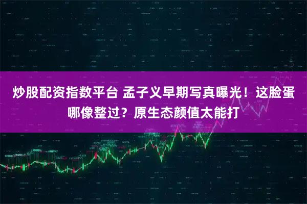 炒股配资指数平台 孟子义早期写真曝光！这脸蛋哪像整过？原生态颜值太能打