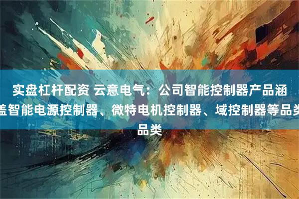 实盘杠杆配资 云意电气：公司智能控制器产品涵盖智能电源控制器、微特电机控制器、域控制器等品类