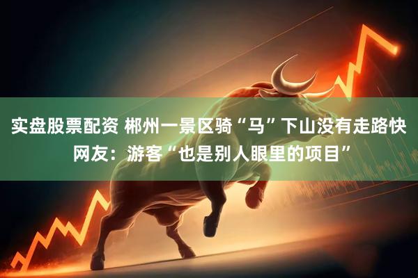 实盘股票配资 郴州一景区骑“马”下山没有走路快 网友：游客“也是别人眼里的项目”
