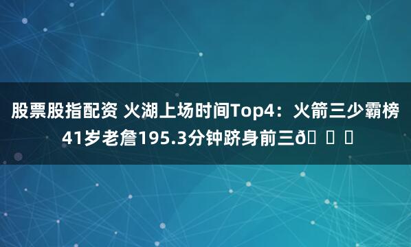 股票股指配资 火湖上场时间Top4：火箭三少霸榜 41岁老詹195.3分钟跻身前三👀