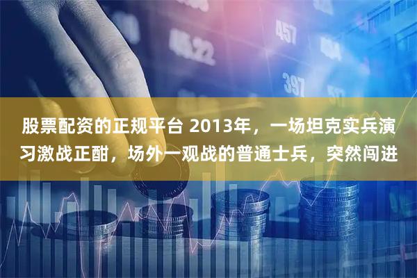 股票配资的正规平台 2013年，一场坦克实兵演习激战正酣，场外一观战的普通士兵，突然闯进
