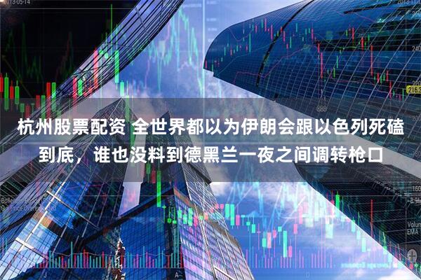 杭州股票配资 全世界都以为伊朗会跟以色列死磕到底，谁也没料到德黑兰一夜之间调转枪口