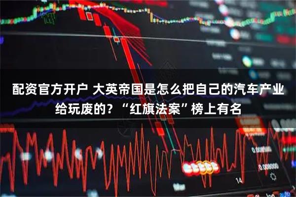 配资官方开户 大英帝国是怎么把自己的汽车产业给玩废的?“红旗法案”榜上有名