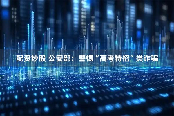 配资炒股 公安部：警惕“高考特招”类诈骗